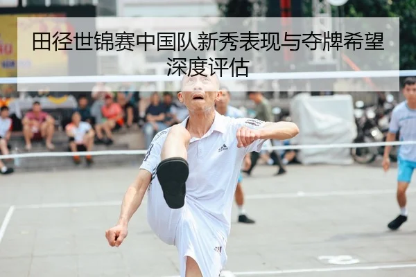 田径世锦赛中国队新秀表现与夺牌希望深度评估